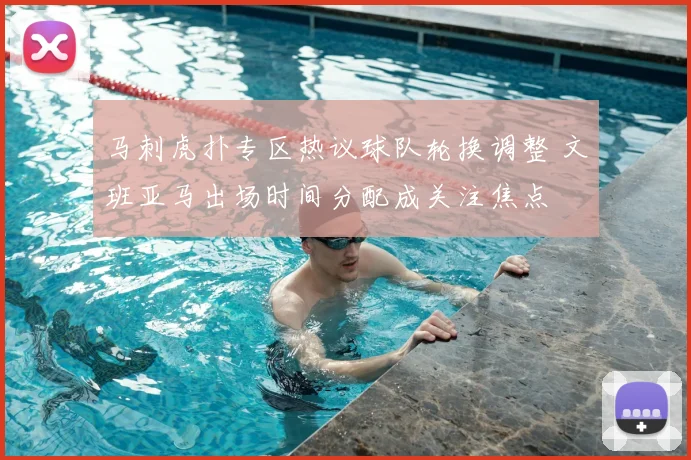 马刺虎扑专区热议球队轮换调整 文班亚马出场时间分配成关注焦点