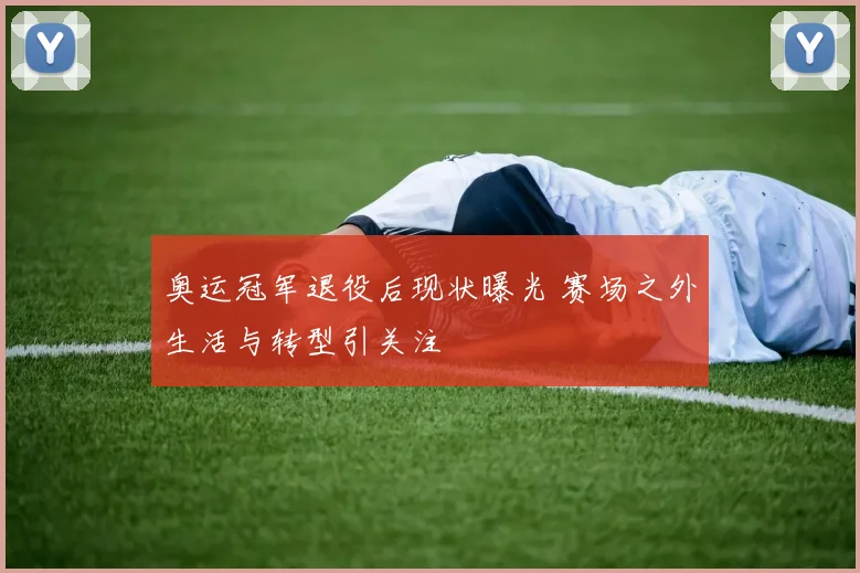 奥运冠军退役后现状曝光 赛场之外生活与转型引关注