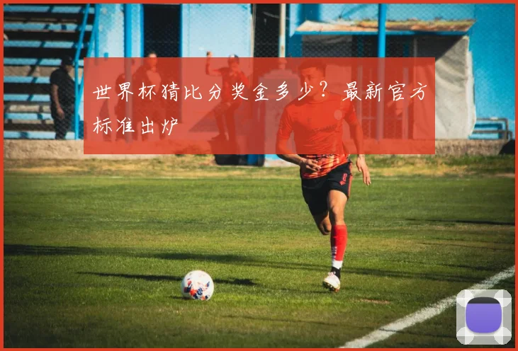 世界杯猜比分奖金多少?最新官方标准出炉