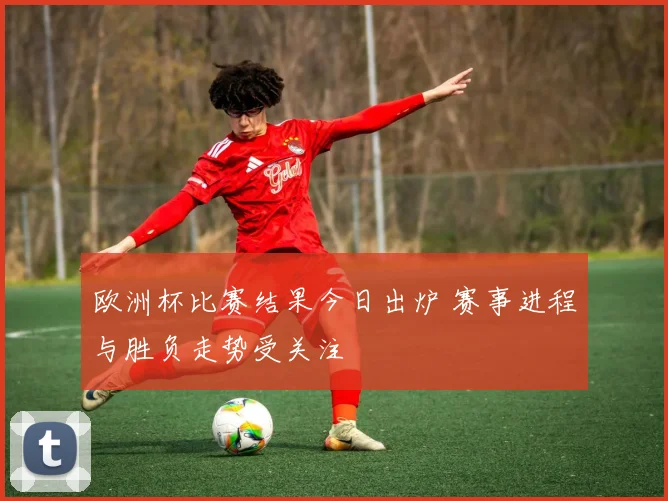 欧洲杯比赛结果今日出炉 赛事进程与胜负走势受关注