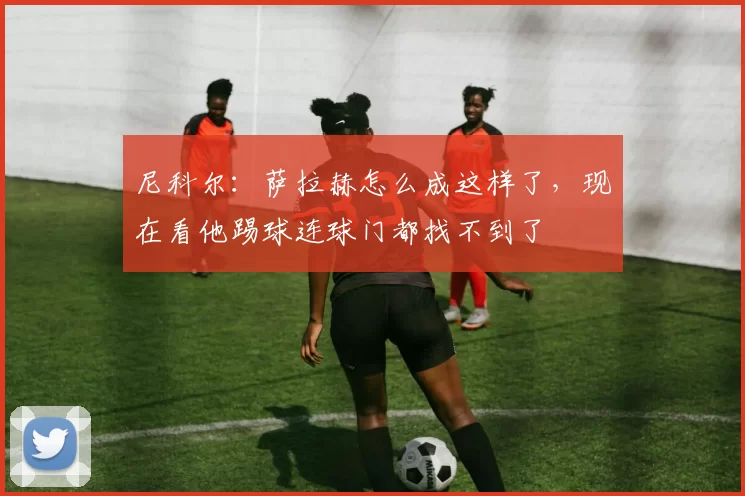 尼科尔：萨拉赫怎么成这样了，现在看他踢球连球门都找不到了