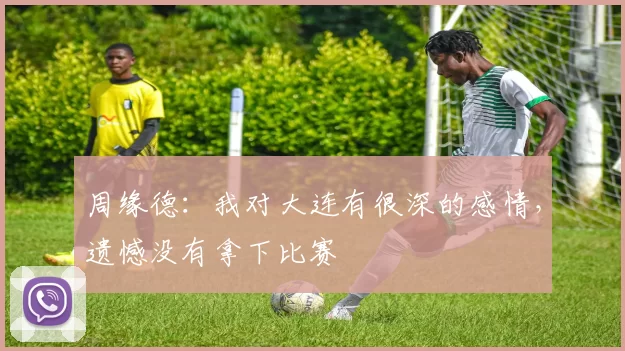 周缘德：我对大连有很深的感情，遗憾没有拿下比赛