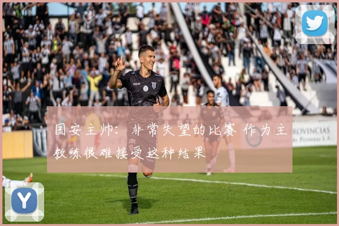 国安主帅:非常失望的比赛 作为主教练很难接受这种结果