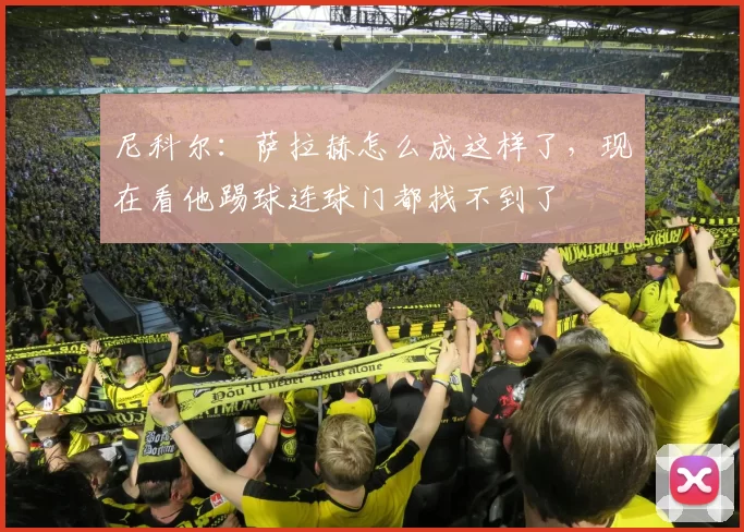 尼科尔:萨拉赫怎么成这样了,现在看他踢球连球门都找不到了